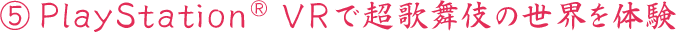 ⑤PlayStation® VRで超歌舞伎の世界を体験