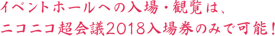 イベントホールへの入場、観覧はニコニコ超会議2018入場券のみで可能！